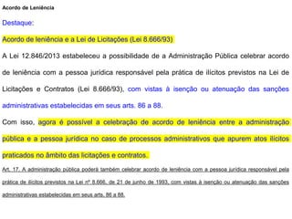 Acordo de Leniência
Destaque:
Acordo de leniência e a Lei de Licitações (Lei 8.666/93)
A Lei 12.846/2013 estabeleceu a possibilidade de a Administração Pública celebrar acordo
de leniência com a pessoa jurídica responsável pela prática de ilícitos previstos na Lei de
Licitações e Contratos (Lei 8.666/93), com vistas à isenção ou atenuação das sanções
administrativas estabelecidas em seus arts. 86 a 88.
Com isso, agora é possível a celebração de acordo de leniência entre a administração
pública e a pessoa jurídica no caso de processos administrativos que apurem atos ilícitos
praticados no âmbito das licitações e contratos.
Art. 17. A administração pública poderá também celebrar acordo de leniência com a pessoa jurídica responsável pela
prática de ilícitos previstos na Lei nº 8.666, de 21 de junho de 1993, com vistas à isenção ou atenuação das sanções
administrativas estabelecidas em seus arts. 86 a 88.
 