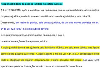 Responsabilidade da pessoa jurídica na esfera judicial
A Lei 12.846/2013, após estabelecer os parâmetros para a responsabilidade administrativa
da pessoa jurídica, cuida de sua responsabilidade na esfera judicial nos arts. 18 a 21.
Desse modo, em razão da prática, pela pessoa jurídica, de um dos lesivos previstos no art.
5º da Lei 12.846/2013, o ente público deverá:
a- instaurar um processo administrativo para apurar o fato; e
b- ajuizar uma ação contra a pessoa jurídica.
A ação judicial deverá ser ajuizada pelo Ministério Público ou pelo ente público que figura
como sujeito passivo da ofensa. A ação seguirá o rito da Lei 7.347/85. A condenação torna
certa a obrigação de reparar, integralmente, o dano causado pelo ilícito, cujo valor será
apurado em posterior liquidação, se não constar expressamente da sentença.
 