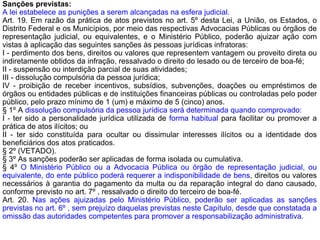 Sanções previstas:
A lei estabelece as punições a serem alcançadas na esfera judicial.
Art. 19. Em razão da prática de atos previstos no art. 5º desta Lei, a União, os Estados, o
Distrito Federal e os Municípios, por meio das respectivas Advocacias Públicas ou órgãos de
representação judicial, ou equivalentes, e o Ministério Público, poderão ajuizar ação com
vistas à aplicação das seguintes sanções às pessoas jurídicas infratoras:
I - perdimento dos bens, direitos ou valores que representem vantagem ou proveito direta ou
indiretamente obtidos da infração, ressalvado o direito do lesado ou de terceiro de boa-fé;
II - suspensão ou interdição parcial de suas atividades;
III - dissolução compulsória da pessoa jurídica;
IV - proibição de receber incentivos, subsídios, subvenções, doações ou empréstimos de
órgãos ou entidades públicas e de instituições financeiras públicas ou controladas pelo poder
público, pelo prazo mínimo de 1 (um) e máximo de 5 (cinco) anos.
§ 1º A dissolução compulsória da pessoa jurídica será determinada quando comprovado:
I - ter sido a personalidade jurídica utilizada de forma habitual para facilitar ou promover a
prática de atos ilícitos; ou
II - ter sido constituída para ocultar ou dissimular interesses ilícitos ou a identidade dos
beneficiários dos atos praticados.
§ 2º (VETADO).
§ 3º As sanções poderão ser aplicadas de forma isolada ou cumulativa.
§ 4º O Ministério Público ou a Advocacia Pública ou órgão de representação judicial, ou
equivalente, do ente público poderá requerer a indisponibilidade de bens, direitos ou valores
necessários à garantia do pagamento da multa ou da reparação integral do dano causado,
conforme previsto no art. 7º , ressalvado o direito do terceiro de boa-fé.
Art. 20. Nas ações ajuizadas pelo Ministério Público, poderão ser aplicadas as sanções
previstas no art. 6º , sem prejuízo daquelas previstas neste Capítulo, desde que constatada a
omissão das autoridades competentes para promover a responsabilização administrativa.
 