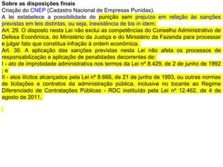 Sobre as disposições finais
Criação do CNEP (Cadastro Nacional de Empresas Punidas).
A lei estabelece a possibilidade de punição sem prejuízo em relação às sanções
previstas em leis distintas, ou seja, inexistência de bis in idem:
Art. 29. O disposto nesta Lei não exclui as competências do Conselho Administrativo de
Defesa Econômica, do Ministério da Justiça e do Ministério da Fazenda para processar
e julgar fato que constitua infração à ordem econômica.
Art. 30. A aplicação das sanções previstas nesta Lei não afeta os processos de
responsabilização e aplicação de penalidades decorrentes de:
I - ato de improbidade administrativa nos termos da Lei nº 8.429, de 2 de junho de 1992
; e
II - atos ilícitos alcançados pela Lei nº 8.666, de 21 de junho de 1993, ou outras normas
de licitações e contratos da administração pública, inclusive no tocante ao Regime
Diferenciado de Contratações Públicas - RDC instituído pela Lei nº 12.462, de 4 de
agosto de 2011.
 
