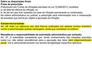 Sobre as disposições finais
Prazo de prescrição
Prescrevem em 5 anos as infrações previstas na Lei 12.846/2013, contados:
a- da data da ciência da infração; ou
b- do dia em que tiver cessado (no caso de infração permanente ou continuada).
Na esfera administrativa ou judicial, a prescrição será interrompida com a instauração
de processo que tenha por objeto a apuração da infração.
Extraterritoriariedade
Art. 28. Esta Lei aplica-se aos atos lesivos praticados por pessoa jurídica brasileira
contra a administração pública estrangeira, ainda que cometidos no exterior.
Ressalta-se a responsabilidade da autoridade administrativa por omissão:
Art. 27. A autoridade competente que, tendo conhecimento das infrações previstas
nesta Lei, não adotar providências para a apuração dos fatos será responsabilizada
penal, civil e administrativamente nos termos da legislação específica aplicável.
 