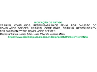 INDICAÇÃO DE ARTIGO
CRIMINAL COMPLIANCE: RESPONSABILIDADE PENAL POR OMISSÃO DO
COMPLIANCE OFFICER/ CRIMINAL COMPLIANCE: CRIMINAL RESPONSIBILITY
FOR OMISSION BY THE COMPLIANCE OFFICER
Dermeval Farias Gomes Filho, Luisa Villar de Queiroz Milani
https://www.brazilianjournals.com/index.php/BRJD/article/view/24269
 