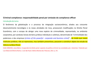 Criminal compliance: responsabilidade penal por omissão do compliance officer
Introdução do tema
O fenômeno da globalização e o processo de integração socioeconômico, aliados aos crescente
desenvolvimento tecnológico e às novas atividades de risco, provocaram modificações no Direito Penal
Econômico, com o escopo de abrigar uma nova espécie de criminalidade, representada, no ambiente
corporativo, por condutas lesivas de bens jurídicos individuais e coletivos, denominada de “criminalidade dos
poderosos e das empresas (crimes of the powerful - corporate and business crime)” , de modo que novos
institutos jurídicos, não só repressivos, mas também preventivos, passaram a constituir objeto de estudo da
Ciência Jurídico-Penal.
SILVA SÁNCHEZ, Jesús-María. A expansão do direito penal: aspectos da política criminal nas sociedades pós- industriais. Traduzido por
Luiz Otávio de Oliveira Rocha. 2. ed. São Paulo: Editora Revista dos Tribunais, 2011. p. 70.
 