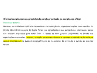 Criminal compliance: responsabilidade penal por omissão do compliance officer
Introdução do tema
Diante da necessidade de tipificação de condutas e da imposição das respectivas sanções, tanto na esfera do
Direito Administrativo quanto do Direito Penal, e da constatação de que as legislações internas dos países
não estavam preparadas para tratar todas as lesões de bens jurídicos perpetradas no âmbito das
organizações empresariais, os temas corrupção e crimes econômicos se tornaram prioridade de discussão na
agenda internacional, na busca do desenvolvimento de mecanismos de prevenção e punição de tais atos
lesivos.
 