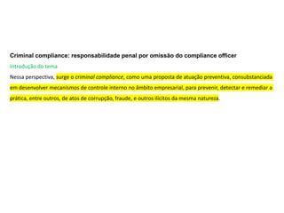 Criminal compliance: responsabilidade penal por omissão do compliance officer
Introdução do tema
Nessa perspectiva, surge o criminal compliance, como uma proposta de atuação preventiva, consubstanciada
em desenvolver mecanismos de controle interno no âmbito empresarial, para prevenir, detectar e remediar a
prática, entre outros, de atos de corrupção, fraude, e outros ilícitos da mesma natureza.
 