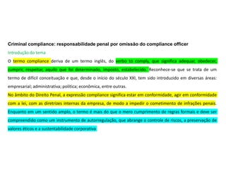 Criminal compliance: responsabilidade penal por omissão do compliance officer
Introdução do tema
O termo compliance deriva de um termo inglês, do verbo to comply, que significa adequar, obedecer,
cumprir, respeitar, aquilo que foi determinado, imposto, estabelecido. Reconhece-se que se trata de um
termo de difícil conceituação e que, desde o início do século XXI, tem sido introduzido em diversas áreas:
empresarial; administrativa; política; econômica, entre outras.
No âmbito do Direito Penal, a expressão compliance significa estar em conformidade, agir em conformidade
com a lei, com as diretrizes internas da empresa, de modo a impedir o cometimento de infrações penais.
Enquanto em um sentido amplo, o termo é mais do que o mero cumprimento de regras formais e deve ser
compreendido como um instrumento de autorregulação, que abrange o controle de riscos, a preservação de
valores éticos e a sustentabilidade corporativa
 