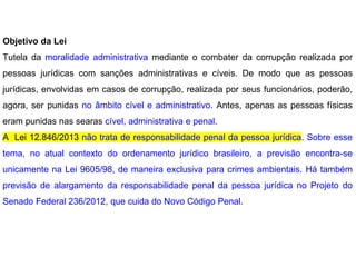 Objetivo da Lei
Tutela da moralidade administrativa mediante o combater da corrupção realizada por
pessoas jurídicas com sanções administrativas e cíveis. De modo que as pessoas
jurídicas, envolvidas em casos de corrupção, realizada por seus funcionários, poderão,
agora, ser punidas no âmbito cível e administrativo. Antes, apenas as pessoas físicas
eram punidas nas searas cível, administrativa e penal.
A Lei 12.846/2013 não trata de responsabilidade penal da pessoa jurídica. Sobre esse
tema, no atual contexto do ordenamento jurídico brasileiro, a previsão encontra-se
unicamente na Lei 9605/98, de maneira exclusiva para crimes ambientais. Há também
previsão de alargamento da responsabilidade penal da pessoa jurídica no Projeto do
Senado Federal 236/2012, que cuida do Novo Código Penal.
 
