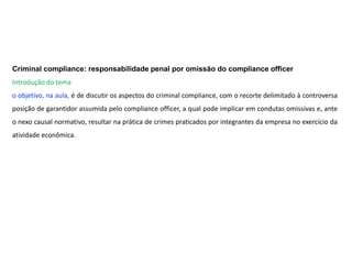 Criminal compliance: responsabilidade penal por omissão do compliance officer
Introdução do tema
o objetivo, na aula, é de discutir os aspectos do criminal compliance, com o recorte delimitado à controversa
posição de garantidor assumida pelo compliance officer, a qual pode implicar em condutas omissivas e, ante
o nexo causal normativo, resultar na prática de crimes praticados por integrantes da empresa no exercício da
atividade econômica.
 
