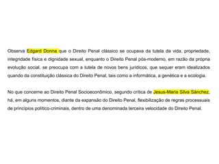Observa Edgard Donna que o Direito Penal clássico se ocupava da tutela da vida, propriedade,
integridade física e dignidade sexual, enquanto o Direito Penal pós-moderno, em razão da própria
evolução social, se preocupa com a tutela de novos bens jurídicos, que sequer eram idealizados
quando da constituição clássica do Direito Penal, tais como a informática, a genética e a ecologia.
No que concerne ao Direito Penal Socioeconômico, segundo crítica de Jesus-Maria Silva Sánchez,
há, em alguns momentos, diante da expansão do Direito Penal, flexibilização de regras processuais
de princípios político-criminais, dentro de uma denominada terceira velocidade do Direito Penal.
 