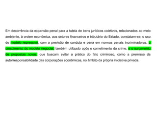 Em decorrência da expansão penal para a tutela de bens jurídicos coletivos, relacionados ao meio
ambiente, à ordem econômica, aos setores financeiros e tributário do Estado, constatam-se: o uso
do modelo repressivo, com a previsão de conduta e pena em normas penais incriminadoras; o
crescimento do modelo negocial, também utilizado após o cometimento do crime; e o surgimento
de propostas novas, que buscam evitar a prática do fato criminoso, como a premissa da
autorresponsabilidade das corporações econômicas, no âmbito da própria iniciativa privada.
 
