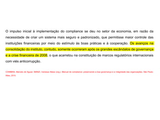 O impulso inicial à implementação do compliance se deu no setor da economia, em razão da
necessidade de criar um sistema mais seguro e padronizado, que permitisse maior controle das
instituições financeiras por meio do estímulo às boas práticas e à cooperação. Os avanços na
consolidação do instituto, contudo, somente ocorreram após os grandes escândalos de governança
e a crise financeira de 2008, o que acarretou na constituição de marcos regulatórios internacionais
com viés anticorrupção.
COIMBRA, Marcelo de Aguiar; MANZI, Vanessa Alessi (org.). Manual de compliance: preservando a boa governança e a integridade das organizações. São Paulo:
Atlas, 2010.
 