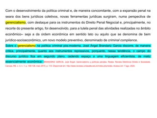 Com o desenvolvimento da política criminal e, de maneira concomitante, com a expansão penal na
seara dos bens jurídicos coletivos, novas ferramentas jurídicas surgiram, numa perspectiva de
gerencialismo, com destaque para os instrumentos do Direito Penal Negocial e, principalmente, no
recorte do presente artigo, foi desenvolvido, para a tutela penal das atividades realizadas no âmbito
econômico– seja a da ordem econômica em sentido lato ou aquilo que se denomina de bem
jurídico-socioeconômico, um novo modelo preventivo, denominado de criminal compliance.
Sobre o gerencialismo na política criminal pós-moderna, José Ángel Brandariz Garcia discorre, de maneira
crítica, principalmente, quanto aos instrumentos repressivos, porquanto, nessa tendência, o campo do
discurso jurídico fica em segundo plano, cedendo espaço a uma linguagem eficientista, de matiz
essencialmente econômica: BRANDARIZ GARCIA, José Ángel. Gerencialismo y políticas penales. Redes: Revista Eletrônica Direito e Sociedade,
Canoas, RS, v. 3, n. 1, p. 109-138, maio 2015. p. 110. Disponível em: http://www.revistas.unilasalle.edu.br/index.php/redes. Acesso em: 7 ago. 2020.
 