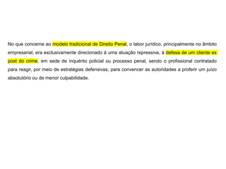 No que concerne ao modelo tradicional de Direito Penal, o labor jurídico, principalmente no âmbito
empresarial, era exclusivamente direcionado à uma atuação repressiva, à defesa de um cliente ex
post do crime, em sede de inquérito policial ou processo penal, sendo o profissional contratado
para reagir, por meio de estratégias defensivas, para convencer as autoridades a proferir um juízo
absolutório ou de menor culpabilidade.
 