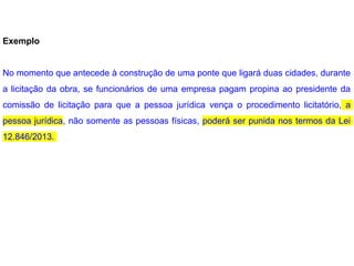 Exemplo
No momento que antecede à construção de uma ponte que ligará duas cidades, durante
a licitação da obra, se funcionários de uma empresa pagam propina ao presidente da
comissão de licitação para que a pessoa jurídica vença o procedimento licitatório, a
pessoa jurídica, não somente as pessoas físicas, poderá ser punida nos termos da Lei
12.846/2013.
 