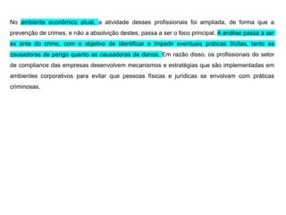 No ambiente econômico atual, a atividade desses profissionais foi ampliada, de forma que a
prevenção de crimes, e não a absolvição destes, passa a ser o foco principal. A análise passa a ser
ex ante do crime, com o objetivo de identificar e impedir eventuais práticas ilícitas, tanto as
causadoras de perigo quanto as causadoras de danos. Em razão disso, os profissionais do setor
de compliance das empresas desenvolvem mecanismos e estratégias que são implementadas em
ambientes corporativos para evitar que pessoas físicas e jurídicas se envolvam com práticas
criminosas.
 
