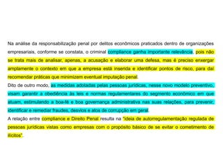 Na análise da responsabilização penal por delitos econômicos praticados dentro de organizações
empresariais, conforme se constata, o criminal compliance ganha importante relevância, pois não
se trata mais de analisar, apenas, a acusação e elaborar uma defesa, mas é preciso enxergar
amplamente o contexto em que a empresa está inserida e identificar pontos de risco, para daí
recomendar práticas que minimizem eventual imputação penal.
Dito de outro modo, as medidas adotadas pelas pessoas jurídicas, nesse novo modelo preventivo,
visam garantir a obediência às leis e normas regulamentares do segmento econômico em que
atuam, estimulando a boa-fé e boa governança administrativa nas suas relações, para prevenir,
identificar e remediar fraudes, desvios e atos de corrupção em geral.
A relação entre compliance e Direito Penal resulta na “ideia de autorregulamentação regulada de
pessoas jurídicas vistas como empresas com o propósito básico de se evitar o cometimento de
ilícitos”.
 