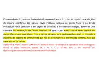 Em decorrência do crescimento da criminalidade econômica e do potencial prejuízo para a higidez
do sistema econômico dos países, novos institutos jurídicos do Direito Penal e do Direito
Processual Penal passaram a ser objeto de discussão e de operacionalização, dentro de uma
chamada funcionalização do Direito Internacional, quando os atores internacionais consolidam
convenções e atos normativos, com o escopo de gerar uma padronização eficaz no combate a
determinada espécie de criminalidade que não se circunscreve a determinado território, mas que
afeta a todos os países.
SUXBERGER, Antônio Graciano; GOMES FILHO, Dermeval Farias. Funcionalização e expansão do direito penal negocial.
Revista de Direito Internacional, Brasília, DF, v. 13. n. 1, p. 377-396, 2016. p. 378. Disponível em:
https://www.publicacoesacademicas.uniceub.br/rdi/article/view/4097/pdf.
 