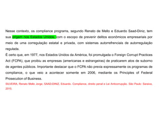 Nesse contexto, os compliance programs, segundo Renato de Mello e Eduardo Saad-Diniz, tem
sua origem nos Estados Unidos, com o escopo de prevenir delitos econômicos empresariais por
meio de uma corregulação estatal e privada, com sistemas autorrefrenciais de autorregulação
regulada.
É certo que, em 1977, nos Estados Unidos da América, foi promulgada o Foreign Corrupt Practices
Act (FCPA), que proibiu as empresas (americanas e estrangeiras) de praticarem atos de suborno
de agentes públicos. Importante destacar que o FCPA não previa expressamente os programas de
compliance, o que veio a acontecer somente em 2006, mediante os Principles of Federal
Prosecution of Business.
SILVEIRA, Renato Mello Jorge; SAAD-DINIZ, Eduardo. Compliance, direito penal e Lei Anticorrupção. São Paulo: Saraiva,
2015.
 