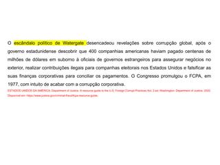 O escândalo político de Watergate desencadeou revelações sobre corrupção global, após o
governo estadunidense descobrir que 400 companhias americanas haviam pagado centenas de
milhões de dólares em suborno à oficiais de governos estrangeiros para assegurar negócios no
exterior, realizar contribuições ilegais para companhas eleitorais nos Estados Unidos e falsificar as
suas finanças corporativas para conciliar os pagamentos. O Congresso promulgou o FCPA, em
1977, com intuito de acabar com a corrupção corporativa.
ESTADOS UNIDOS DA AMÉRICA. Department of Justice. A resource guide to the U.S. Foreign Corrupt Practices Act. 2.ed. Washington: Department of Justice, 2020.
Disponível em: https://www.justice.gov/criminal-fraud/fcpa-resource-guide.
 