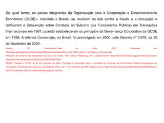 De igual forma, os países integrantes da Organização para a Cooperação e Desenvolvimento
Econômico (OCDE)– incluindo o Brasil– se reuniram na luta contra a fraude e a corrupção e
ratificaram a Convenção sobre Combate ao Suborno aos Funcionários Públicos em Transações
Internacionais em 1997, quando estabeleceram os princípios da Governança Corporativa da OCDE
em 1998. A referida Convenção, no Brasil, foi promulgada em 2000, pelo Decreto nº 3.678, de 30
de Novembro de 2000 .
Brasília, DF: Controladoria-Geral da União, 2007. Disponível em:
http://www.gespublica.gov.br/sites/default/files/documentos/cartilha_ocde_2013_sobre_o_combate_a_corrupcao.pdf.
Princípios de Governo das Sociedades do G20 e da OCDE. Paris: OECD Publishing, 2016. Disponível em: https://www.oecd-ilibrary.org/governance/principios-
degoverno-das-sociedades-do-g20-ocde_9789264259195-pt.
BRASIL. Decreto nº 3.678, de 30 de novembro de 2000. Promulga a Convenção sobre o Combate da Corrupção de Funcionários Públicos Estrangeiros em
Transações Comerciais Internacionais, concluída em Paris, em 17 de dezembro de 1997. Disponível em: https://www2.camara.leg.br/legin/fed/decret/2000/decreto-
3678-30-novembro-2000-361096-publicacaooriginal-1-pe.html.
 
