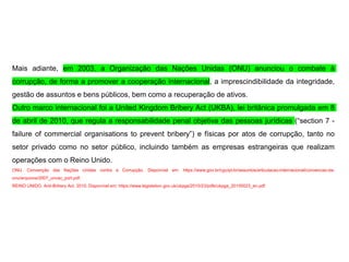 Mais adiante, em 2003, a Organização das Nações Unidas (ONU) anunciou o combate à
corrupção, de forma a promover a cooperação internacional, a imprescindibilidade da integridade,
gestão de assuntos e bens públicos, bem como a recuperação de ativos.
Outro marco internacional foi a United Kingdom Bribery Act (UKBA), lei britânica promulgada em 8
de abril de 2010, que regula a responsabilidade penal objetiva das pessoas jurídicas (“section 7 -
failure of commercial organisations to prevent bribery”) e físicas por atos de corrupção, tanto no
setor privado como no setor público, incluindo também as empresas estrangeiras que realizam
operações com o Reino Unido.
ONU. Convenção das Nações Unidas contra a Corrupção. Disponível em: https://www.gov.br/cgu/pt-br/assuntos/articulacao-internacional/convencao-da-
onu/arquivos/2007_uncac_port.pdf.
REINO UNIDO. Anti-Bribery Act. 2010. Disponível em: https://www.legislation.gov.uk/ukpga/2010/23/pdfs/ukpga_20100023_en.pdf
 