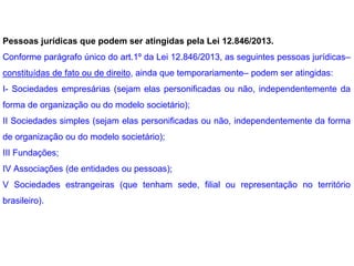 Pessoas jurídicas que podem ser atingidas pela Lei 12.846/2013.
Conforme parágrafo único do art.1º da Lei 12.846/2013, as seguintes pessoas jurídicas–
constituídas de fato ou de direito, ainda que temporariamente– podem ser atingidas:
I- Sociedades empresárias (sejam elas personificadas ou não, independentemente da
forma de organização ou do modelo societário);
II Sociedades simples (sejam elas personificadas ou não, independentemente da forma
de organização ou do modelo societário);
III Fundações;
IV Associações (de entidades ou pessoas);
V Sociedades estrangeiras (que tenham sede, filial ou representação no território
brasileiro).
 
