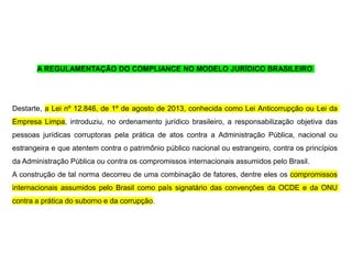 A REGULAMENTAÇÃO DO COMPLIANCE NO MODELO JURÍDICO BRASILEIRO
Destarte, a Lei nº 12.846, de 1º de agosto de 2013, conhecida como Lei Anticorrupção ou Lei da
Empresa Limpa, introduziu, no ordenamento jurídico brasileiro, a responsabilização objetiva das
pessoas jurídicas corruptoras pela prática de atos contra a Administração Pública, nacional ou
estrangeira e que atentem contra o patrimônio público nacional ou estrangeiro, contra os princípios
da Administração Pública ou contra os compromissos internacionais assumidos pelo Brasil.
A construção de tal norma decorreu de uma combinação de fatores, dentre eles os compromissos
internacionais assumidos pelo Brasil como país signatário das convenções da OCDE e da ONU
contra a prática do suborno e da corrupção.
 