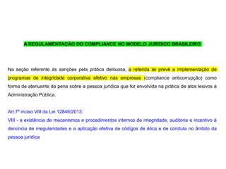 A REGULAMENTAÇÃO DO COMPLIANCE NO MODELO JURÍDICO BRASILEIRO
Na seção referente às sanções pela prática delituosa, a referida lei prevê a implementação de
programas de integridade corporativa efetivo nas empresas (compliance anticorrupção) como
forma de atenuante da pena sobre a pessoa jurídica que for envolvida na prática de atos lesivos à
Administração Pública.
Art.7º inciso VIII da Lei 12846/2013:
VIII - a existência de mecanismos e procedimentos internos de integridade, auditoria e incentivo à
denúncia de irregularidades e a aplicação efetiva de códigos de ética e de conduta no âmbito da
pessoa jurídica
 