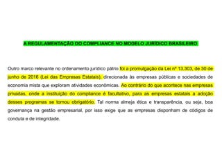 A REGULAMENTAÇÃO DO COMPLIANCE NO MODELO JURÍDICO BRASILEIRO
Outro marco relevante no ordenamento jurídico pátrio foi a promulgação da Lei nº 13.303, de 30 de
junho de 2016 (Lei das Empresas Estatais), direcionada às empresas públicas e sociedades de
economia mista que exploram atividades econômicas. Ao contrário do que acontece nas empresas
privadas, onde a instituição do compliance é facultativo, para as empresas estatais a adoção
desses programas se tornou obrigatório. Tal norma almeja ética e transparência, ou seja, boa
governança na gestão empresarial, por isso exige que as empresas disponham de códigos de
conduta e de integridade.
 