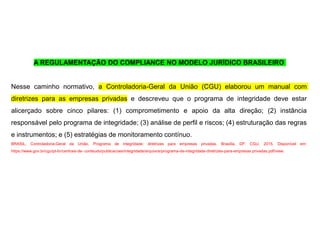 A REGULAMENTAÇÃO DO COMPLIANCE NO MODELO JURÍDICO BRASILEIRO
Nesse caminho normativo, a Controladoria-Geral da União (CGU) elaborou um manual com
diretrizes para as empresas privadas e descreveu que o programa de integridade deve estar
alicerçado sobre cinco pilares: (1) comprometimento e apoio da alta direção; (2) instância
responsável pelo programa de integridade; (3) análise de perfil e riscos; (4) estruturação das regras
e instrumentos; e (5) estratégias de monitoramento contínuo.
BRASIL, Controladoria-Geral da União. Programa de integridade: diretrizes para empresas privadas. Brasília, DF: CGU, 2015. Disponível em:
https://www.gov.br/cgu/pt-br/centrais-de- conteudo/publicacoes/integridade/arquivos/programa-de-integridade-diretrizes-para-empresas privadas.pdf/view.
 