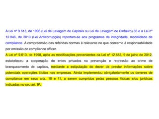 A Lei nº 9.613, de 1998 (Lei de Lavagem de Capitais ou Lei de Lavagem de Dinheiro) 35 e a Lei nº
12.846, de 2013 (Lei Anticorrupção) reportam-se aos programas de integridade, modalidade de
compliance. A compreensão das referidas normas é relevante no que concerne à responsabilidade
por omissão do compliance officer.
A Lei nº 9.613, de 1998, após as modificações provenientes da Lei nº 12.683, 9 de julho de 2012,
estabeleceu a cooperação de entes privados na prevenção e repressão ao crime de
branqueamento de capitais, mediante a estipulação do dever de prestar informações sobre
potenciais operações ilícitas nas empresas. Ainda implementou obrigatoriamente os deveres de
compliance em seus arts. 10 e 11, a serem cumpridos pelas pessoas físicas e/ou jurídicas
indicadas no seu art. 9º.
 