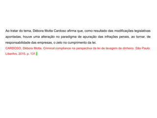Ao tratar do tema, Débora Motta Cardoso afirma que, como resultado das modificações legislativas
apontadas, houve uma alteração no paradigma de apuração das infrações penais, ao tornar, de
responsabilidade das empresas, o zelo no cumprimento da lei.
CARDOSO, Débora Motta. Criminal compliance na perspectiva da lei de lavagem de dinheiro. São Paulo:
LiberArs, 2015. p. 131.
 