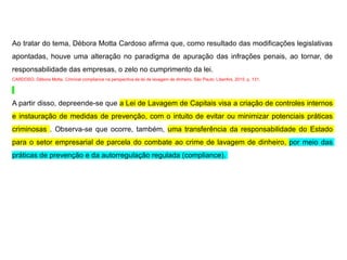 Ao tratar do tema, Débora Motta Cardoso afirma que, como resultado das modificações legislativas
apontadas, houve uma alteração no paradigma de apuração das infrações penais, ao tornar, de
responsabilidade das empresas, o zelo no cumprimento da lei.
CARDOSO, Débora Motta. Criminal compliance na perspectiva da lei de lavagem de dinheiro. São Paulo: LiberArs, 2015. p. 131.
A partir disso, depreende-se que a Lei de Lavagem de Capitais visa a criação de controles internos
e instauração de medidas de prevenção, com o intuito de evitar ou minimizar potenciais práticas
criminosas . Observa-se que ocorre, também, uma transferência da responsabilidade do Estado
para o setor empresarial de parcela do combate ao crime de lavagem de dinheiro, por meio das
práticas de prevenção e da autorregulação regulada (compliance).
 