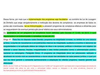 Dessa forma, por mais que a implementação dos programas seja facultativa– ao contrário da Lei de Lavagem
de Dinheiro que exige obrigatoriamente a instituição dos deveres de compliance– as empresas de todos os
portes são incentivadas, na Lei Anticorrupção, a adotarem programas de compliance efetivos e eficientes para
se resguardarem de eventual persecução penal relativa aos seus administradores.
Os parâmetros de um programa de compliance foram definidos pelo Decreto nº. 8.420, de 2015, o qual
regulamenta a Lei Anticorrupção, e conceitua, no seu art. 41.
Artigo 41. “Para fins do disposto neste Decreto, programa de integridade consiste, no âmbito de uma pessoa
jurídica, conjunto de mecanismos e procedimentos internos de integridade, auditoria e incentivo à denúncia de
irregularidades e na aplicação efetiva de códigos de ética e de conduta, políticas e diretrizes com objetivo de
detectar e sanar desvios, fraudes, irregularidades e atos ilícitos praticados contra a administração pública,
nacional ou estrangeira. Parágrafo Único. O programa de integridade deve ser estruturado, aplicado e
atualizado de acordo com as características e riscos atuais das atividades de cada pessoa jurídica, a qual por
sua vez deve garantir o constante aprimoramento e adaptação do referido programa, visando garantir sua
efetividade”.
BRASIL. Decreto nº 8.420, de 18 de março de 2015. Regulamenta a Lei nº 12.846, de 1º de agosto de 2013, que dispõe sobre a responsabilização administrativa de
pessoas jurídicas pela prática de atos contra a administração pública, nacional ou estrangeira e dá outras providências. Disponível em
http://www.planalto.gov.br/ccivil_03/_ato2015-2018/2015/decreto/d8420.htm.
 