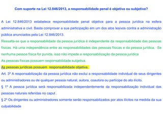 Com suporte na Lei 12.846/2013, a responsabilidade penal é objetiva ou subjetiva?
A Lei 12.846/2013 estabelece responsabilidade penal objetiva para a pessoa jurídica na esfera
administrativa e civil. Basta comprovar a sua participação em um dos atos lesivos contra a administração
pública anunciados pela Lei 12.846/2013.
Ressalta-se que a responsabilidade da pessoa jurídica é independente da responsabilidade das pessoas
físicas. Há uma independência entre as responsabilidades das pessoas físicas e da pessoa jurídica. Se
nenhuma pessoa física for punida, isso não impede a responsabilização da pessoa jurídica
As pessoas físicas possuem responsabilidade subjetiva.
As pessoas jurídicas possuem responsabilidade objetiva.
Art. 3º A responsabilização da pessoa jurídica não exclui a responsabilidade individual de seus dirigentes
ou administradores ou de qualquer pessoa natural, autora, coautora ou partícipe do ato ilícito.
§ 1º A pessoa jurídica será responsabilizada independentemente da responsabilização individual das
pessoas naturais referidas no caput .
§ 2º Os dirigentes ou administradores somente serão responsabilizados por atos ilícitos na medida da sua
culpabilidade
 