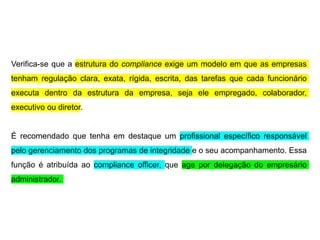 Verifica-se que a estrutura do compliance exige um modelo em que as empresas
tenham regulação clara, exata, rígida, escrita, das tarefas que cada funcionário
executa dentro da estrutura da empresa, seja ele empregado, colaborador,
executivo ou diretor.
É recomendado que tenha em destaque um profissional específico responsável
pelo gerenciamento dos programas de integridade e o seu acompanhamento. Essa
função é atribuída ao compliance officer, que age por delegação do empresário
administrador.
 