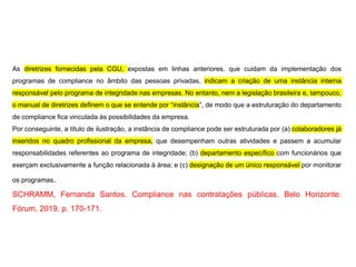 As diretrizes fornecidas pela CGU, expostas em linhas anteriores, que cuidam da implementação dos
programas de compliance no âmbito das pessoas privadas, indicam a criação de uma instância interna
responsável pelo programa de integridade nas empresas. No entanto, nem a legislação brasileira e, tampouco,
o manual de diretrizes definem o que se entende por “instância”, de modo que a estruturação do departamento
de compliance fica vinculada às possibilidades da empresa.
Por conseguinte, a título de ilustração, a instância de compliance pode ser estruturada por (a) colaboradores já
inseridos no quadro profissional da empresa, que desempenham outras atividades e passem a acumular
responsabilidades referentes ao programa de integridade; (b) departamento específico com funcionários que
exerçam exclusivamente a função relacionada à área; e (c) designação de um único responsável por monitorar
os programas.
SCHRAMM, Fernanda Santos. Compliance nas contratações públicas. Belo Horizonte:
Fórum, 2019. p. 170-171.
 
