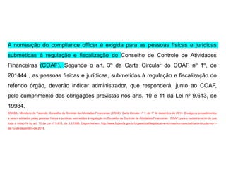 A nomeação do compliance officer é exigida para as pessoas físicas e jurídicas
submetidas à regulação e fiscalização do Conselho de Controle de Atividades
Financeiras (COAF). Segundo o art. 3º da Carta Circular do COAF nº 1º, de
201444 , as pessoas físicas e jurídicas, submetidas à regulação e fiscalização do
referido órgão, deverão indicar administrador, que responderá, junto ao COAF,
pelo cumprimento das obrigações previstas nos arts. 10 e 11 da Lei nº 9.613, de
19984.
BRASIL. Ministério da Fazenda. Conselho de Controle de Atividades Financeiras (COAF). Carta Circular nº 1, de 1º de dezembro de 2014. Divulga os procedimentos
a serem adotados pelas pessoas físicas e jurídicas submetidas à regulação do Conselho de Controle de Atividades Financeiras - COAF, para o cadastramento de que
trata o inciso IV do art. 10 da Lei nº 9.613, de 3.3.1998. Disponível em: http://www.fazenda.gov.br/orgaos/coaf/legislacao-e-normas/normas-coaf/carta-circular-no-1-
de-1o-de-dezembro-de-2014.
 