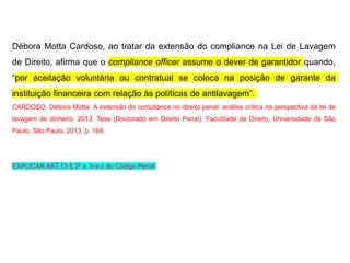 Débora Motta Cardoso, ao tratar da extensão do compliance na Lei de Lavagem
de Direito, afirma que o compliance officer assume o dever de garantidor quando,
“por aceitação voluntária ou contratual se coloca na posição de garante da
instituição financeira com relação às políticas de antilavagem”.
CARDOSO, Débora Motta. A extensão do compliance no direito penal: análise crítica na perspectiva da lei de
lavagem de dinheiro. 2013. Tese (Doutorado em Direito Penal). Faculdade de Direito, Universidade de São
Paulo, São Paulo, 2013. p. 164.
EXPLICAR ART.13 § 2º a, b e c do Código Penal
 