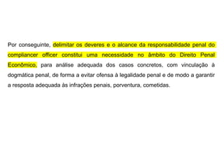 Por conseguinte, delimitar os deveres e o alcance da responsabilidade penal do
compliancer officer constitui uma necessidade no âmbito do Direito Penal
Econômico, para análise adequada dos casos concretos, com vinculação à
dogmática penal, de forma a evitar ofensa à legalidade penal e de modo a garantir
a resposta adequada às infrações penais, porventura, cometidas.
 