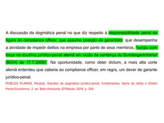 A discussão da dogmática penal no que diz respeito à responsabilidade penal da
figura do compliance officer, que assume posição de garantidor, que desempenha
a atividade de impedir delitos na empresa por parte de seus membros, “surgiu com
força na doutrina jurídico-penal alemã em razão da sentença do Bundesgerichtshof
(BGH) de 17.7.2009)”. Na oportunidade, como obter dictum, a mais alta corte
alemã entendeu que caberia ao compliance officer, em regra, um dever de garante
jurídico-penal.
ROBLES PLANAS, Ricardo. Estudos de dogmática jurídico-penal: fundamentos, teoria do delito e Direito
Penal Econômico. 2. ed. Belo Horizonte: D’Plácido, 2016. p. 245
 