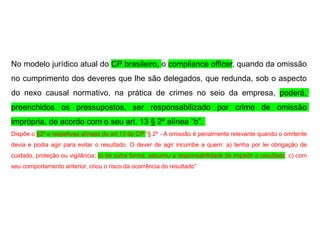 No modelo jurídico atual do CP brasileiro, o compliance officer, quando da omissão
no cumprimento dos deveres que lhe são delegados, que redunda, sob o aspecto
do nexo causal normativo, na prática de crimes no seio da empresa, poderá,
preenchidos os pressupostos, ser responsabilizado por crime de omissão
imprópria, de acordo com o seu art. 13 § 2º alínea “b”.
Dispõe o §2º e respetivas alíneas do art.13 do CP “§ 2º - A omissão é penalmente relevante quando o omitente
devia e podia agir para evitar o resultado. O dever de agir incumbe a quem: a) tenha por lei obrigação de
cuidado, proteção ou vigilância; b) de outra forma, assumiu a responsabilidade de impedir o resultado; c) com
seu comportamento anterior, criou o risco da ocorrência do resultado”
 