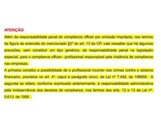 ATENÇÃO
Além da responsabilidade penal do compliance officer por omissão imprópria, nos termos
da figura de extensão do mencionado §2º do art. 13 do CP, vale ressaltar que há algumas
previsões, sem constituir um tipo genérico, de responsabilidade penal na legislação
especial, para o compliance officer– profissional responsável pela instância de compliance
nas empresas.
A primeira constitui a possibilidade de o profissional incorrer nos crimes contra o sistema
financeiro, previstos no art. 4º, caput e parágrafo único, da Lei nº 7.492, de 198650 . A
segunda se refere, conforme acentuado anteriormente, à responsabilidade administrativa
pela inobservância dos deveres de compliance, nos termos dos arts. 12 e 13 da Lei nº.
9.613, de 1998 .
 
