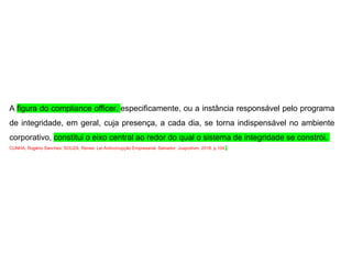 A figura do compliance officer, especificamente, ou a instância responsável pelo programa
de integridade, em geral, cuja presença, a cada dia, se torna indispensável no ambiente
corporativo, constitui o eixo central ao redor do qual o sistema de integridade se constrói.
CUNHA, Rogério Sanches; SOUZA, Renee. Lei Anticorrupção Empresarial. Salvador: Juspodivm. 2018. p.104.
 