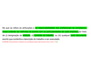 No que se refere às atribuições e às responsabilidades dos profissionais de compliance,
essas poderão ser definidas de acordo com as particularidades de cada empresa por meio
de (i) designação do estatuto; (ii) contrato de trabalho; ou (iii) qualquer outro documento
escrito que contenha a descrição do trabalho a ser executado.
SCHRAMM, Fernanda Santos. Compliance nas contratações públicas. Belo Horizonte: Fórum, 2019. p. 173.
 