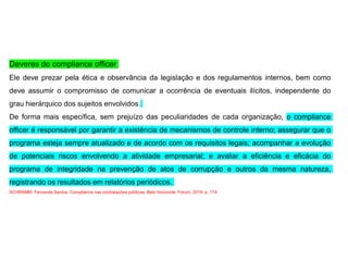 Deveres do compliance officer
Ele deve prezar pela ética e observância da legislação e dos regulamentos internos, bem como
deve assumir o compromisso de comunicar a ocorrência de eventuais ilícitos, independente do
grau hierárquico dos sujeitos envolvidos.
De forma mais específica, sem prejuízo das peculiaridades de cada organização, o compliance
officer é responsável por garantir a existência de mecanismos de controle interno; assegurar que o
programa esteja sempre atualizado e de acordo com os requisitos legais; acompanhar a evolução
de potenciais riscos envolvendo a atividade empresarial; e avaliar a eficiência e eficácia do
programa de integridade na prevenção de atos de corrupção e outros da mesma natureza,
registrando os resultados em relatórios periódicos.
SCHRAMM, Fernanda Santos. Compliance nas contratações públicas. Belo Horizonte: Fórum, 2019. p. 174.
 