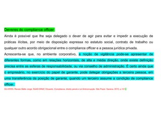 Deveres do compliance officer
Ainda é possível que lhe seja delegado o dever de agir para evitar e impedir a execução de
práticas ilícitas, por meio de disposição expressa no estatuto social, contrato de trabalho ou
qualquer outro acordo obrigacional entre o compliance officer e a pessoa jurídica privada.
Acrescenta-se que, no ambiente corporativo, a noção de vigilância pode-se apresentar de
diferentes formas, como em relações horizontais, de alta e média direção, onde existe definição
precisa entre as esferas de responsabilidade, ou via conselho de administração. É certo ainda que
o empresário, no exercício do papel de garante, pode delegar obrigações a terceira pessoa, em
uma transferência da posição de garante, quando um terceiro assume a condição de compliance
officer.
SILVEIRA, Renato Mello Jorge; SAAD-DINIZ, Eduardo. Compliance, direito penal e Lei Anticorrupção. São Paulo: Saraiva, 2015. p.141.
 