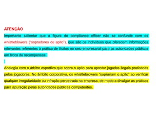 ATENÇÃO
Importante salientar que a figura do compliance officer não se confunde com os
whistleblowers (“sopradores de apito”), que são os indivíduos que oferecem informações
relevantes referentes à prática de ilícitos no seio empresarial para as autoridades públicas
em troca de recompensas.
Analogia com o árbitro esportivo que sopra o apito para apontar jogadas ilegais praticadas
pelos jogadores. No âmbito corporativo, os whistlebrowers “soprariam o apito” ao verificar
qualquer irregularidade ou infração perpetrada na empresa, de modo a divulgar as práticas
para apuração pelas autoridades públicas competentes.
 