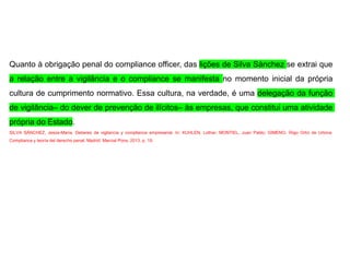 Quanto à obrigação penal do compliance officer, das lições de Silva Sánchez se extrai que
a relação entre a vigilância e o compliance se manifesta no momento inicial da própria
cultura de cumprimento normativo. Essa cultura, na verdade, é uma delegação da função
de vigilância– do dever de prevenção de ilícitos– às empresas, que constitui uma atividade
própria do Estado.
SILVA SÁNCHEZ, Jesús-María. Deberes de vigilancia y compliance empresarial. In: KUHLEN, Lothar; MONTIEL, Juan Pablo; GIMENO, Íñigo Ortiz de Urbina.
Compliance y teoría del derecho penal. Madrid: Marcial Pons, 2013. p. 19.
 