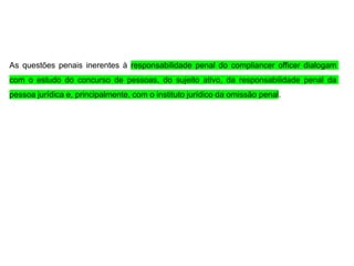 As questões penais inerentes à responsabilidade penal do compliancer officer dialogam
com o estudo do concurso de pessoas, do sujeito ativo, da responsabilidade penal da
pessoa jurídica e, principalmente, com o instituto jurídico da omissão penal.
 